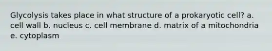 Glycolysis takes place in what structure of a prokaryotic cell? a. cell wall b. nucleus c. cell membrane d. matrix of a mitochondria e. cytoplasm