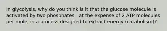In glycolysis, why do you think is it that the glucose molecule is activated by two phosphates - at the expense of 2 ATP molecules per mole, in a process designed to extract energy (catabolism)?