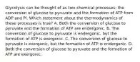 Glycolysis can be thought of as two chemical processes: the conversion of glucose to pyruvate and the formation of ATP from ADP and Pi. Which statement about the thermodynamics of these processes is true? A. Both the conversion of glucose to pyruvate and the formation of ATP are endergonic. B. The conversion of glucose to pyruvate is endergonic, but the formation of ATP is exergonic. C. The conversion of glucose to pyruvate is exergonic, but the formation of ATP is endergonic. D. Both the conversion of glucose to pyruvate and the formation of ATP are exergonic.