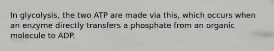 In glycolysis, the two ATP are made via this, which occurs when an enzyme directly transfers a phosphate from an organic molecule to ADP.