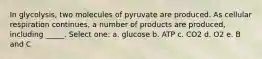 In glycolysis, two molecules of pyruvate are produced. As cellular respiration continues, a number of products are produced, including _____. Select one: a. glucose b. ATP c. CO2 d. O2 e. B and C