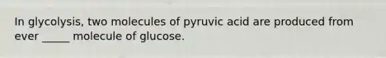 In glycolysis, two molecules of pyruvic acid are produced from ever _____ molecule of glucose.