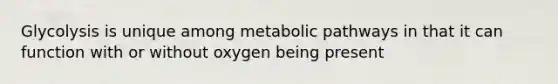 Glycolysis is unique among metabolic pathways in that it can function with or without oxygen being present