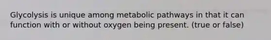 Glycolysis is unique among metabolic pathways in that it can function with or without oxygen being present. (true or false)