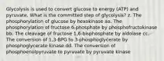 Glycolysis is used to convert glucose to energy (ATP) and pyruvate. What is the committed step of glycolysis? z. The phosphorylation of glucose by hexokinase aa. The phosphorylation of fructose 6-phosphate by phosphofructokinase bb. The cleavage of fructose 1,6-bisphosphate by aldolase cc. The conversion of 1,3-BPG to 3-phosphoglycerate by phosphoglycerate kinase dd. The conversion of phosphoenolpyruvate to pyruvate by pyruvate kinase