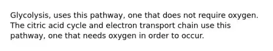 Glycolysis, uses this pathway, one that does not require oxygen. The citric acid cycle and electron transport chain use this pathway, one that needs oxygen in order to occur.