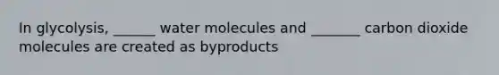 In glycolysis, ______ water molecules and _______ carbon dioxide molecules are created as byproducts