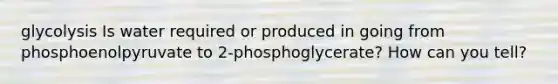 glycolysis Is water required or produced in going from phosphoenolpyruvate to 2-phosphoglycerate? How can you tell?