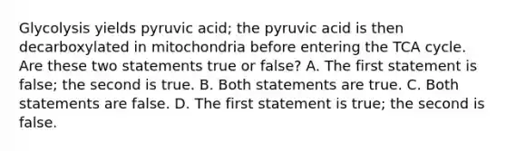 Glycolysis yields pyruvic acid; the pyruvic acid is then decarboxylated in mitochondria before entering the TCA cycle. Are these two statements true or false? A. The first statement is false; the second is true. B. Both statements are true. C. Both statements are false. D. The first statement is true; the second is false.