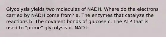 Glycolysis yields two molecules of NADH. Where do the electrons carried by NADH come from? a. The enzymes that catalyze the reactions b. The <a href='https://www.questionai.com/knowledge/kWply8IKUM-covalent-bonds' class='anchor-knowledge'>covalent bonds</a> of glucose c. The ATP that is used to "prime" glycolysis d. NAD+