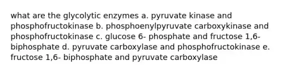 what are the glycolytic enzymes a. pyruvate kinase and phosphofructokinase b. phosphoenylpyruvate carboxykinase and phosphofructokinase c. glucose 6- phosphate and fructose 1,6- biphosphate d. pyruvate carboxylase and phosphofructokinase e. fructose 1,6- biphosphate and pyruvate carboxylase