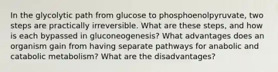 In the glycolytic path from glucose to phosphoenolpyruvate, two steps are practically irreversible. What are these steps, and how is each bypassed in gluconeogenesis? What advantages does an organism gain from having separate pathways for anabolic and catabolic metabolism? What are the disadvantages?