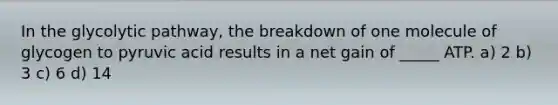In the glycolytic pathway, the breakdown of one molecule of glycogen to pyruvic acid results in a net gain of _____ ATP. a) 2 b) 3 c) 6 d) 14