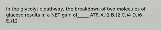 In the glycolytic pathway, the breakdown of two molecules of glucose results in a NET gain of_____ ATP. A.)1 B.)2 C.)4 D.)6 E.)12