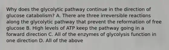 Why does the glycolytic pathway continue in the direction of glucose catabolism? A. There are three ir<a href='https://www.questionai.com/knowledge/k5CV14xWQl-reversible-reaction' class='anchor-knowledge'>reversible reaction</a>s along the glycolytic pathway that prevent the reformation of free glucose B. High levels of ATP keep the pathway going in a forward direction C. All of the enzymes of glycolysis function in one direction D. All of the above