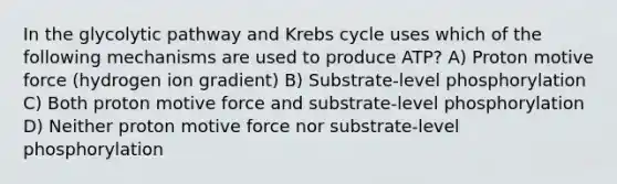 In the glycolytic pathway and Krebs cycle uses which of the following mechanisms are used to produce ATP? A) Proton motive force (hydrogen ion gradient) B) Substrate-level phosphorylation C) Both proton motive force and substrate-level phosphorylation D) Neither proton motive force nor substrate-level phosphorylation