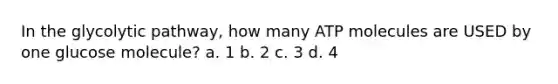 In the glycolytic pathway, how many ATP molecules are USED by one glucose molecule? a. 1 b. 2 c. 3 d. 4