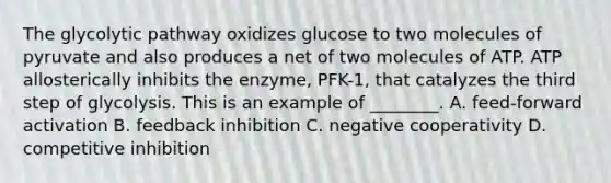 The glycolytic pathway oxidizes glucose to two molecules of pyruvate and also produces a net of two molecules of ATP. ATP allosterically inhibits the enzyme, PFK-1, that catalyzes the third step of glycolysis. This is an example of ________. A. feed-forward activation B. feedback inhibition C. negative cooperativity D. competitive inhibition