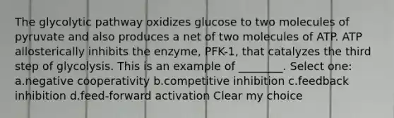 The glycolytic pathway oxidizes glucose to two molecules of pyruvate and also produces a net of two molecules of ATP. ATP allosterically inhibits the enzyme, PFK-1, that catalyzes the third step of glycolysis. This is an example of ________. Select one: a.negative cooperativity b.competitive inhibition c.feedback inhibition d.feed-forward activation Clear my choice