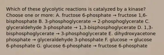 Which of these glycolytic reactions is catalyzed by a kinase?Choose one or more: A. fructose 6-phosphate → fructose 1,6-bisphosphate B. 3-phosphoglycerate → 2-phosphoglycerate C. glyceraldehyde 3-phosphate → 1,3-bisphosphoglycerate D. 1,3-bisphosphoglycerate → 3-phosphoglycerate E. dihydroxyacetone phosphate → glyceraldehyde 3-phosphate F. glucose → glucose 6-phosphate G. glucose 6-phosphate → fructose 6-phosphate