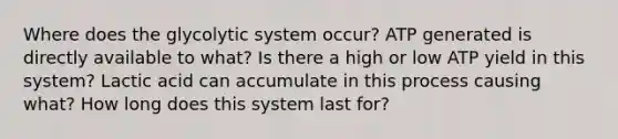 Where does the glycolytic system occur? ATP generated is directly available to what? Is there a high or low ATP yield in this system? Lactic acid can accumulate in this process causing what? How long does this system last for?