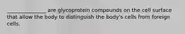 _______________ are glycoprotein compounds on the cell surface that allow the body to distinguish the body's cells from foreign cells.