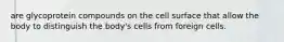 are glycoprotein compounds on the cell surface that allow the body to distinguish the body's cells from foreign cells.