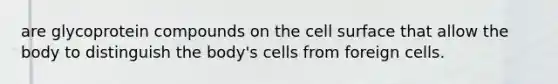 are glycoprotein compounds on the cell surface that allow the body to distinguish the body's cells from foreign cells.