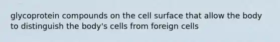 glycoprotein compounds on the cell surface that allow the body to distinguish the body's cells from foreign cells