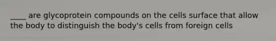 ____ are glycoprotein compounds on the cells surface that allow the body to distinguish the body's cells from foreign cells