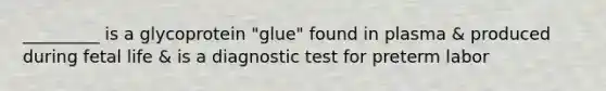 _________ is a glycoprotein "glue" found in plasma & produced during fetal life & is a diagnostic test for preterm labor