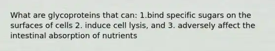 What are glycoproteins that can: 1.bind specific sugars on the surfaces of cells 2. induce cell lysis, and 3. adversely affect the intestinal absorption of nutrients