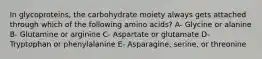 In glycoproteins, the carbohydrate moiety always gets attached through which of the following amino acids? A- Glycine or alanine B- Glutamine or arginine C- Aspartate or glutamate D- Tryptophan or phenylalanine E- Asparagine, serine, or threonine