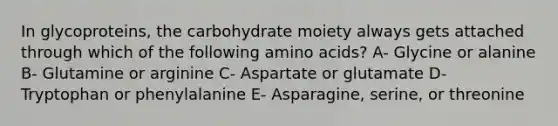 In glycoproteins, the carbohydrate moiety always gets attached through which of the following <a href='https://www.questionai.com/knowledge/k9gb720LCl-amino-acids' class='anchor-knowledge'>amino acids</a>? A- Glycine or alanine B- Glutamine or arginine C- Aspartate or glutamate D- Tryptophan or phenylalanine E- Asparagine, serine, or threonine