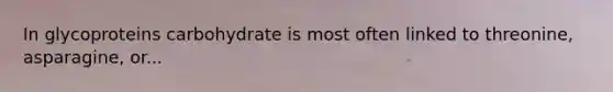 In glycoproteins carbohydrate is most often linked to threonine, asparagine, or...