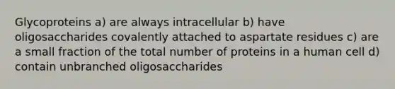 Glycoproteins a) are always intracellular b) have oligosaccharides covalently attached to aspartate residues c) are a small fraction of the total number of proteins in a human cell d) contain unbranched oligosaccharides