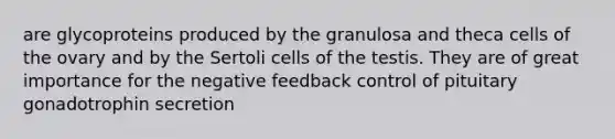 are glycoproteins produced by the granulosa and theca cells of the ovary and by the Sertoli cells of the testis. They are of great importance for the negative feedback control of pituitary gonadotrophin secretion