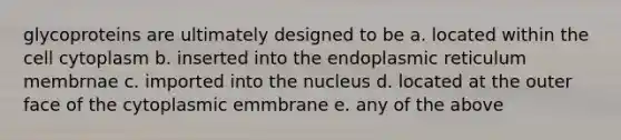 glycoproteins are ultimately designed to be a. located within the cell cytoplasm b. inserted into the endoplasmic reticulum membrnae c. imported into the nucleus d. located at the outer face of the cytoplasmic emmbrane e. any of the above