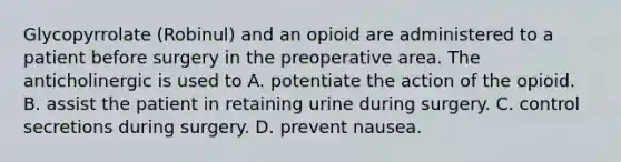 Glycopyrrolate (Robinul) and an opioid are administered to a patient before surgery in the preoperative area. The anticholinergic is used to A. potentiate the action of the opioid. B. assist the patient in retaining urine during surgery. C. control secretions during surgery. D. prevent nausea.