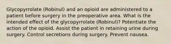 Glycopyrrolate (Robinul) and an opioid are administered to a patient before surgery in the preoperative area. What is the intended effect of the glycopyrrolate (Robinul)? Potentiate the action of the opioid. Assist the patient in retaining urine during surgery. Control secretions during surgery. Prevent nausea.