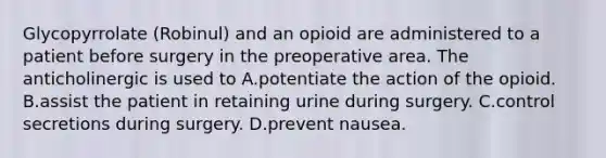 Glycopyrrolate (Robinul) and an opioid are administered to a patient before surgery in the preoperative area. The anticholinergic is used to A.potentiate the action of the opioid. B.assist the patient in retaining urine during surgery. C.control secretions during surgery. D.prevent nausea.