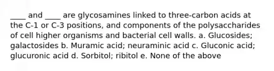 ____ and ____ are glycosamines linked to three-carbon acids at the C-1 or C-3 positions, and components of the polysaccharides of cell higher organisms and bacterial cell walls. a. Glucosides; galactosides b. Muramic acid; neuraminic acid c. Gluconic acid; glucuronic acid d. Sorbitol; ribitol e. None of the above