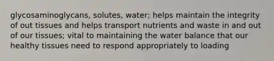 glycosaminoglycans, solutes, water; helps maintain the integrity of out tissues and helps transport nutrients and waste in and out of our tissues; vital to maintaining the water balance that our healthy tissues need to respond appropriately to loading