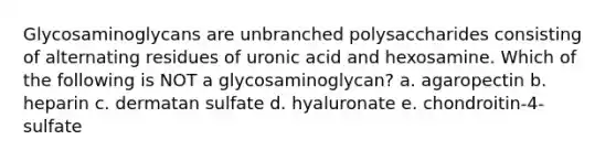 Glycosaminoglycans are unbranched polysaccharides consisting of alternating residues of uronic acid and hexosamine. Which of the following is NOT a glycosaminoglycan? a. agaropectin b. heparin c. dermatan sulfate d. hyaluronate e. chondroitin-4-sulfate