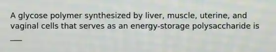 A glycose polymer synthesized by liver, muscle, uterine, and vaginal cells that serves as an energy-storage polysaccharide is ___