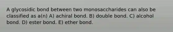 A glycosidic bond between two monosaccharides can also be classified as a(n) A) achiral bond. B) double bond. C) alcohol bond. D) ester bond. E) ether bond.