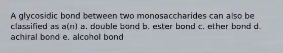 A glycosidic bond between two monosaccharides can also be classified as a(n) a. double bond b. ester bond c. ether bond d. achiral bond e. alcohol bond