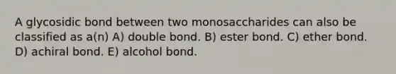 A glycosidic bond between two monosaccharides can also be classified as a(n) A) double bond. B) ester bond. C) ether bond. D) achiral bond. E) alcohol bond.