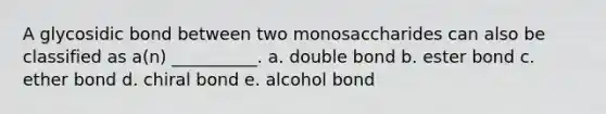 A glycosidic bond between two monosaccharides can also be classified as a(n) __________. a. double bond b. ester bond c. ether bond d. chiral bond e. alcohol bond