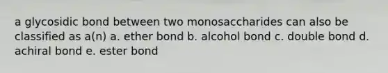 a glycosidic bond between two monosaccharides can also be classified as a(n) a. ether bond b. alcohol bond c. double bond d. achiral bond e. ester bond